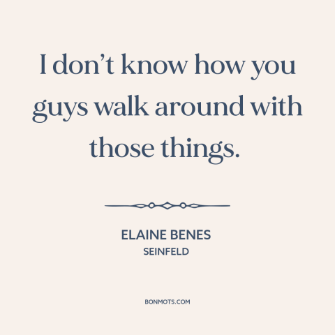 A quote from Seinfeld about men and women: “I don’t know how you guys walk around with those things.”