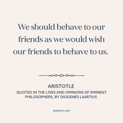 A quote by Aristotle about golden rule: “We should behave to our friends as we would wish our friends to behave…”