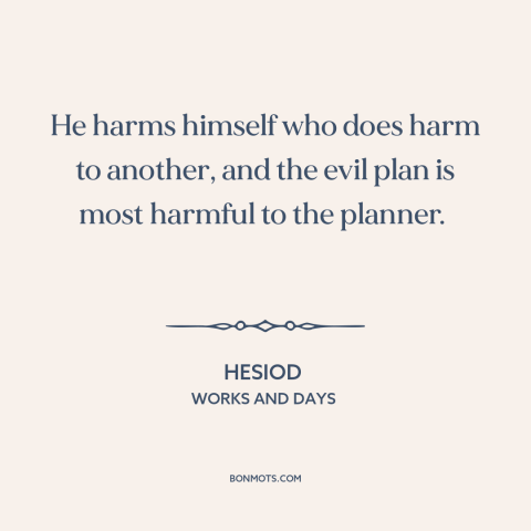 A quote by Hesiod about hurting others: “He harms himself who does harm to another, and the evil plan is most…”