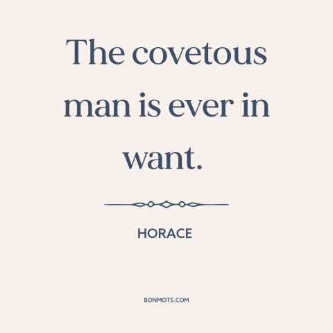 A quote by Horace about acquisitiveness: “The covetous man is ever in want.”
