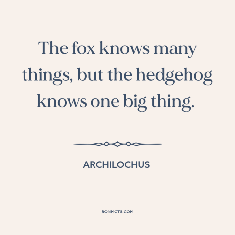 A quote by Archilochus about hedgehogs and foxes: “The fox knows many things, but the hedgehog knows one big thing.”