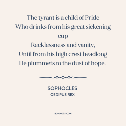 A quote by Sophocles about tyrants: “The tyrant is a child of Pride Who drinks from his great sickening cup…”