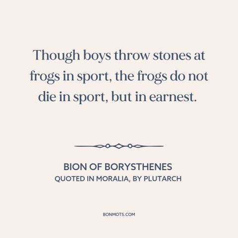 A quote by Bion about animal cruelty: “Though boys throw stones at frogs in sport, the frogs do not die in sport…”