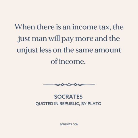 A quote by Socrates about taxes: “When there is an income tax, the just man will pay more and the unjust less…”
