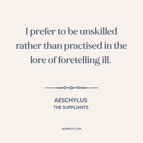 A quote by Aeschylus about ignorance is bliss: “I prefer to be unskilled rather than practised in the lore of foretelling…”