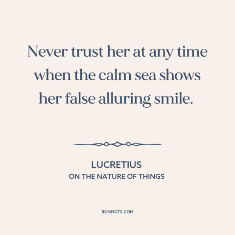 A quote by Lucretius about ocean and sea: “Never trust her at any time when the calm sea shows her false alluring…”