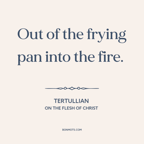 A quote by Tertullian about bad to worse: “Out of the frying pan into the fire.”