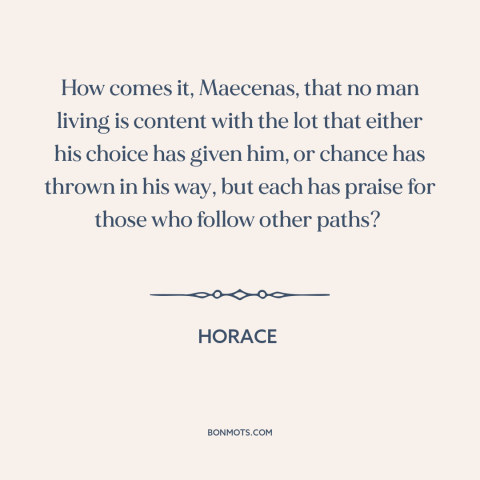 A quote by Horace about envy: “How comes it, Maecenas, that no man living is content with the lot that either his…”