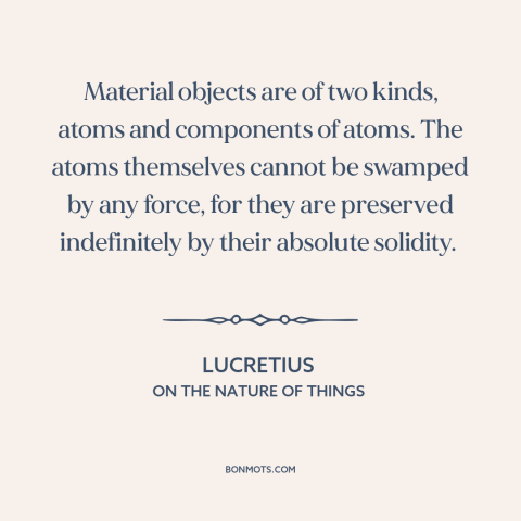 A quote by Lucretius about atomism: “Material objects are of two kinds, atoms and components of atoms. The atoms themselves…”