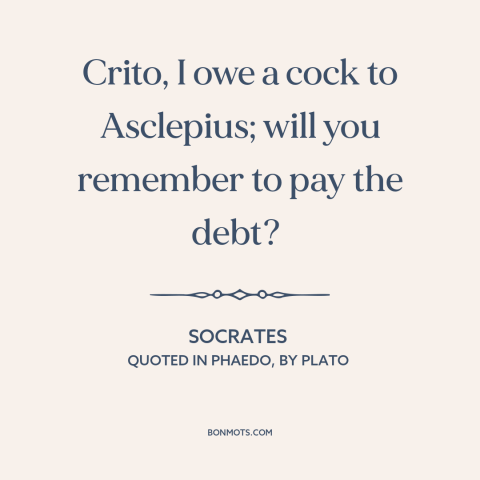 A quote by Socrates: “Crito, I owe a cock to Asclepius; will you remember to pay the debt?”