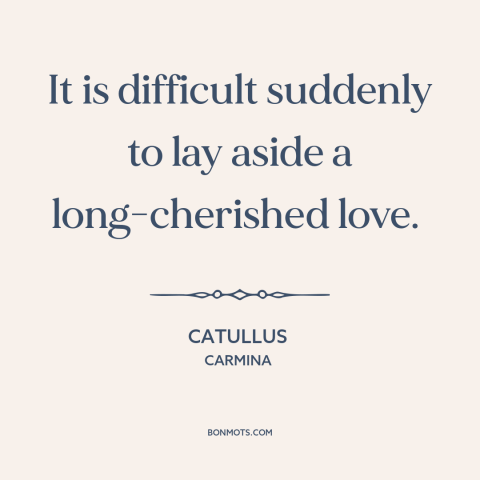 A quote by Catullus about lost love: “It is difficult suddenly to lay aside a long-cherished love.”