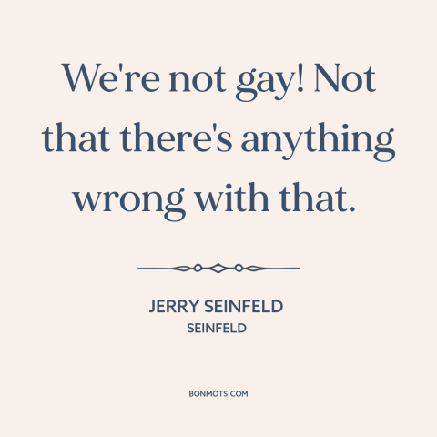 A quote by Jerry Seinfeld about being gay: “We're not gay! Not that there's anything wrong with that.”