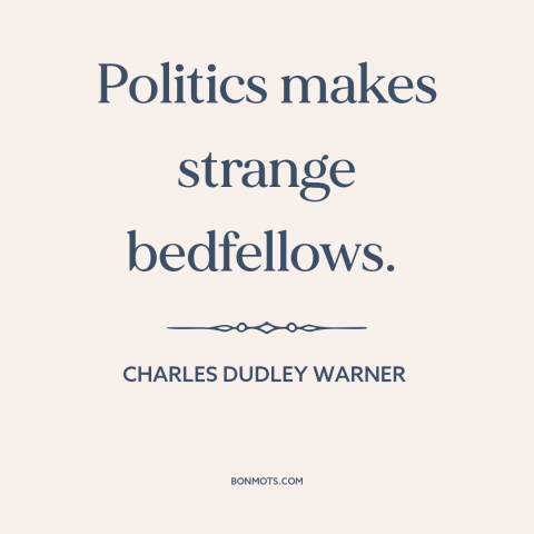 A quote by Charles Dudley Warner about political coalitions: “Politics makes strange bedfellows.”