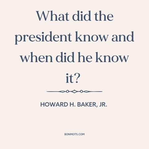 A quote by Howard H. Baker, Jr. about watergate: “What did the president know and when did he know it?”