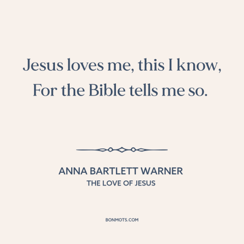 A quote by Anna Bartlett Warner about jesus's love: “Jesus loves me, this I know, For the Bible tells me so.”