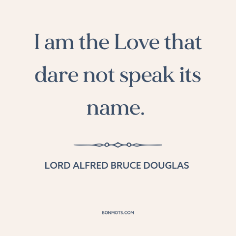 A quote by Lord Alfred Bruce Douglas about being gay: “I am the Love that dare not speak its name.”