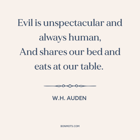 A quote by W.H. Auden about nature of evil: “Evil is unspectacular and always human, And shares our bed and eats at our…”