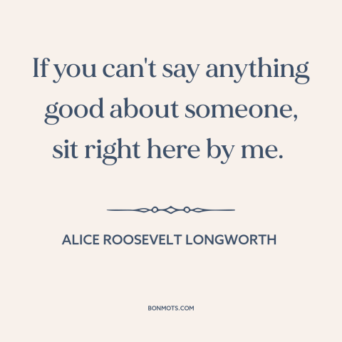 A quote by Alice Roosevelt Longworth about gossip: “If you can't say anything good about someone, sit right here by me.”