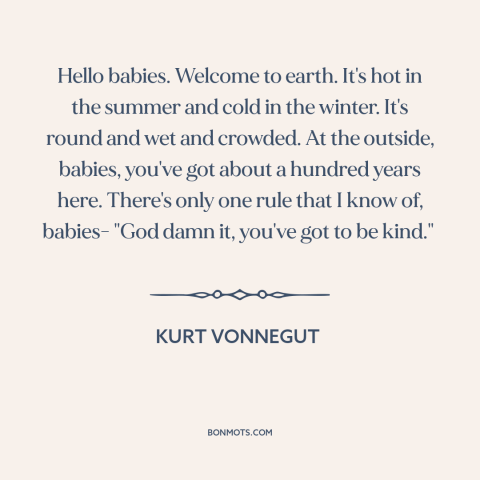 A quote by Kurt Vonnegut about kindness: “Hello babies. Welcome to earth. It's hot in the summer and cold in the…”