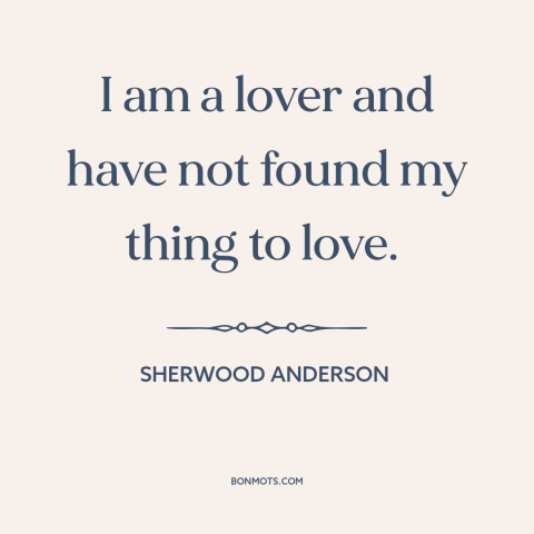 A quote by Sherwood Anderson about looking for love: “I am a lover and have not found my thing to love.”