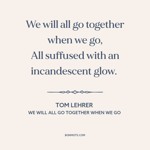 A quote by Tom Lehrer about nuclear holocaust: “We will all go together when we go, All suffused with an incandescent glow.”