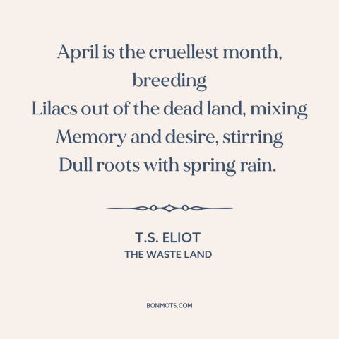 A quote by T.S. Eliot about april: “April is the cruellest month, breeding Lilacs out of the dead land, mixing Memory…”