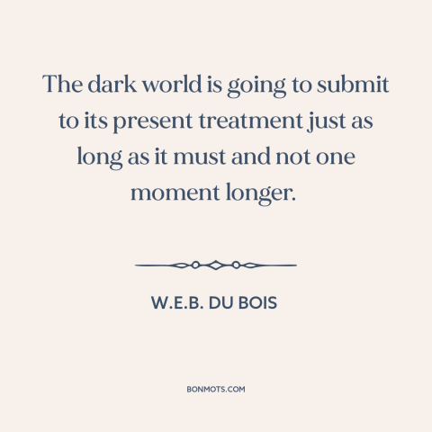 A quote by W.E.B. Du Bois about anti-colonialism: “The dark world is going to submit to its present treatment just as long…”