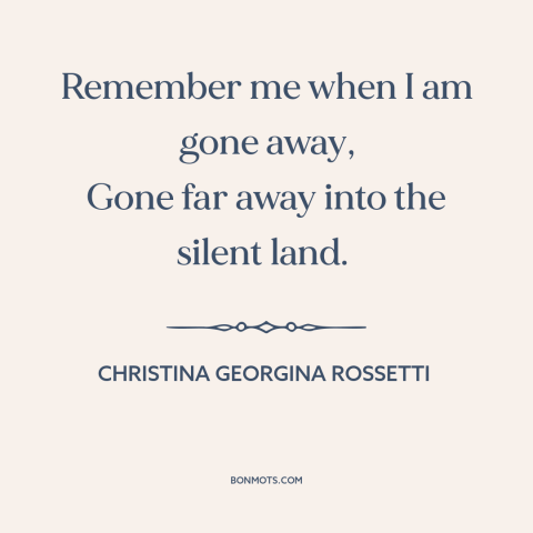 A quote by Christina Georgina Rossetti about legacy: “Remember me when I am gone away, Gone far away into the silent land.”