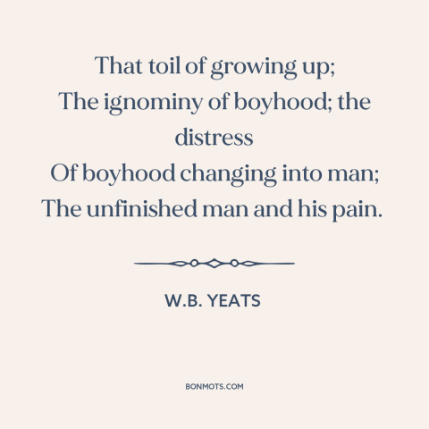 A quote by W.B. Yeats about growing up: “That toil of growing up; The ignominy of boyhood; the distress Of boyhood changing…”