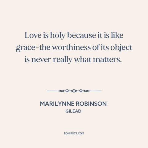 A quote by Marilynne Robinson about nature of love: “Love is holy because it is like grace-the worthiness of its object is…”
