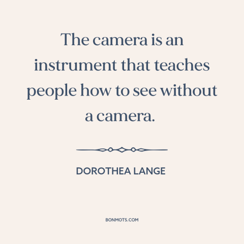 A quote by Dorothea Lange about photography: “The camera is an instrument that teaches people how to see without a camera.”