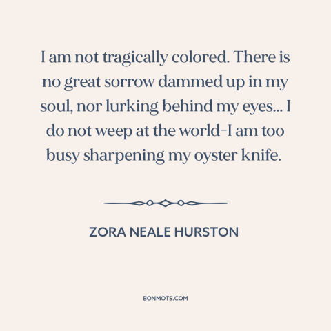 A quote by Zora Neale Hurston about black experience: “I am not tragically colored. There is no great sorrow dammed up in…”