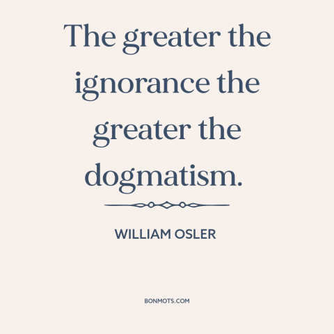 A quote by William Osler about ignorance: “The greater the ignorance the greater the dogmatism.”