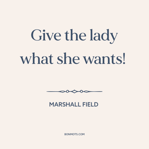 A quote by Marshall Field about business: “Give the lady what she wants!”