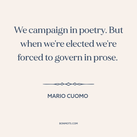 A quote by Mario Cuomo about campaign promises: “We campaign in poetry. But when we're elected we're forced to govern in…”