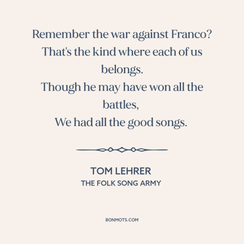 A quote by Tom Lehrer about fighting fascism: “Remember the war against Franco? That's the kind where each of us belongs.”