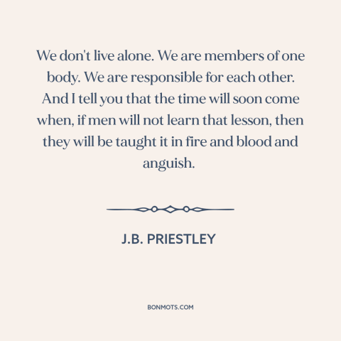 A quote by J.B. Priestley about interconnectedness of all people: “We don't live alone. We are members of one body.”