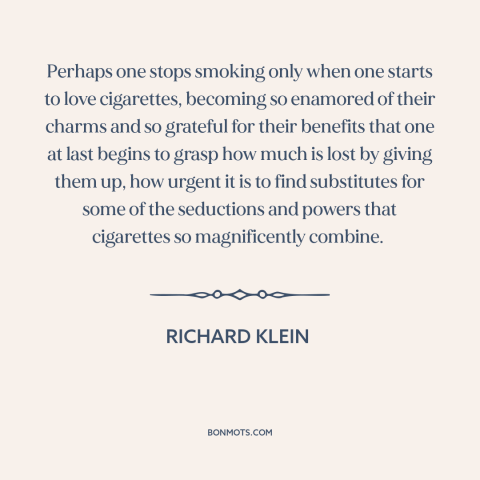 A quote by Richard Klein about cigarettes: “Perhaps one stops smoking only when one starts to love cigarettes…”