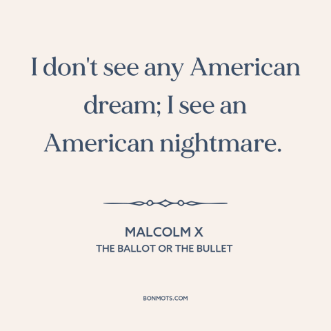 A quote by Malcolm X about American dream: “I don't see any American dream; I see an American nightmare.”