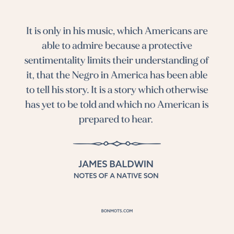 A quote by James Baldwin about black music: “It is only in his music, which Americans are able to admire because a…”