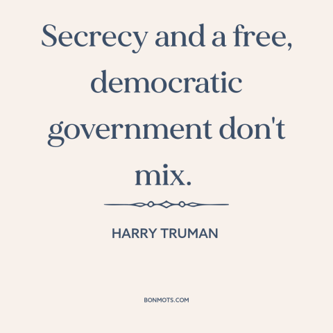 A quote by Harry Truman about government secrets: “Secrecy and a free, democratic government don't mix.”