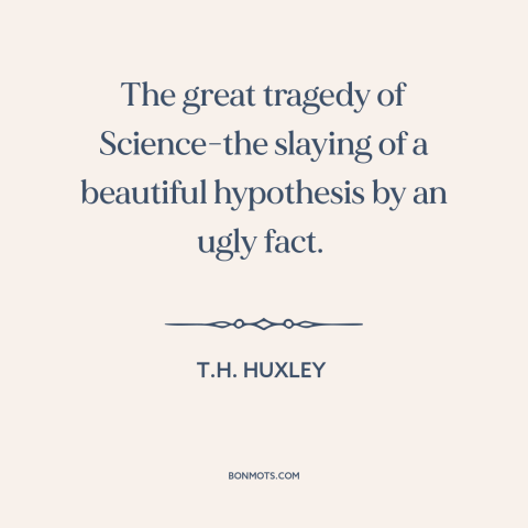 A quote by T.H. Huxley about science: “The great tragedy of Science-the slaying of a beautiful hypothesis by an ugly fact.”