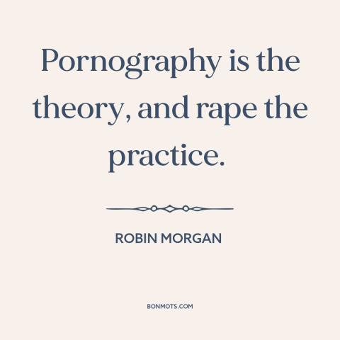 A quote by Robin Morgan about pornography: “Pornography is the theory, and rape the practice.”