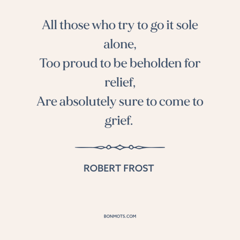 A quote by Robert Frost about self-reliance: “All those who try to go it sole alone, Too proud to be beholden…”