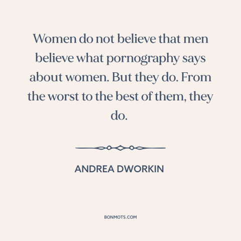 A quote by Andrea Dworkin about pornography: “Women do not believe that men believe what pornography says about women. But…”