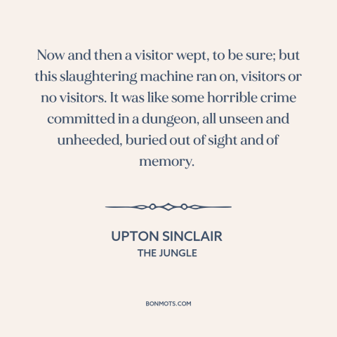 A quote by Upton Sinclair about animal cruelty: “Now and then a visitor wept, to be sure; but this slaughtering machine ran…”