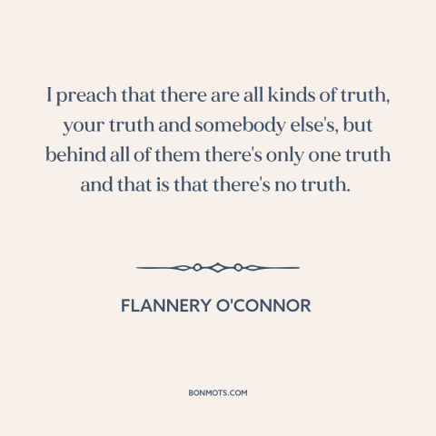 A quote by Flannery O'Connor about nature of truth: “I preach that there are all kinds of truth, your truth and somebody…”