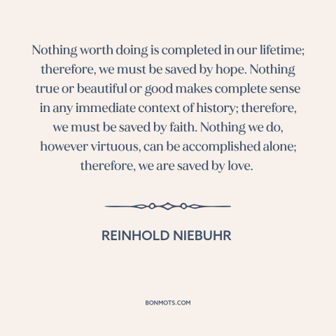 A quote by Reinhold Niebuhr about hope: “Nothing worth doing is completed in our lifetime; therefore, we must be saved by…”