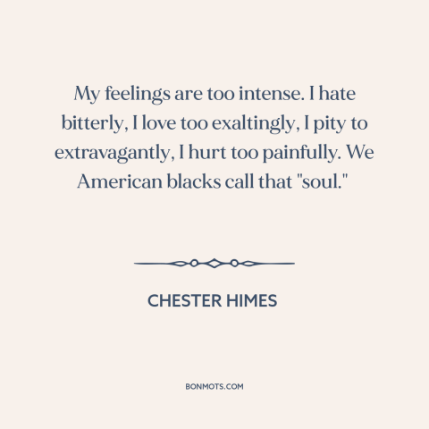 A quote by Chester Himes about black experience: “My feelings are too intense. I hate bitterly, I love too exaltingly, I…”