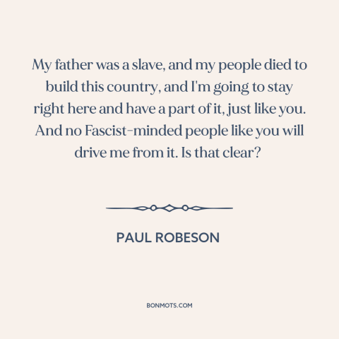 A quote by Paul Robeson about black experience: “My father was a slave, and my people died to build this country, and…”